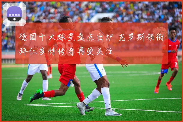 德国十大球星盘点出炉 克罗斯领衔拜仁多特传奇再受关注