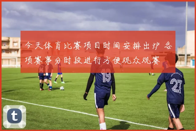 今天体育比赛项目时间安排出炉 各项赛事分时段进行方便观众观赛