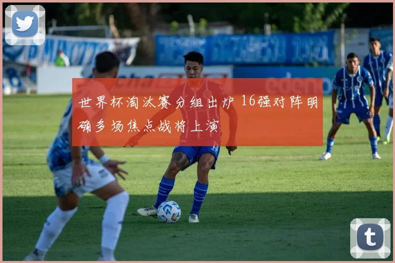世界杯淘汰赛分组出炉 16强对阵明确多场焦点战将上演