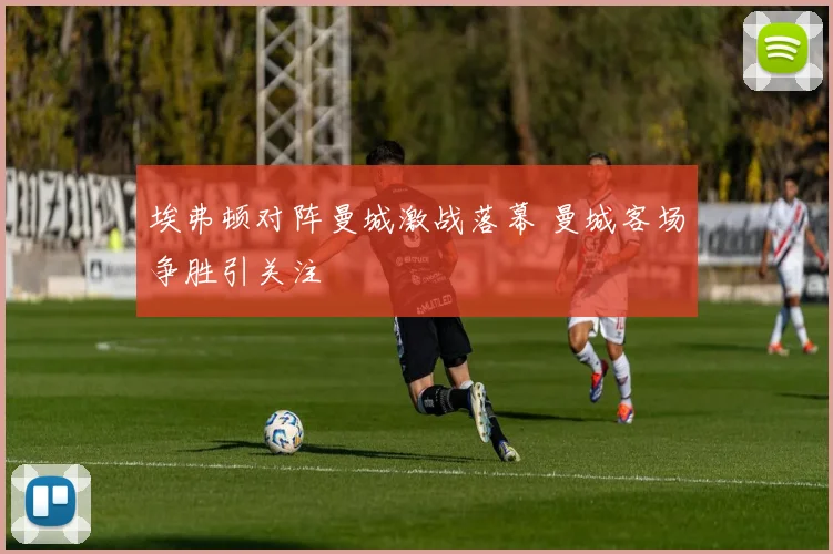 埃弗顿对阵曼城激战落幕 曼城客场争胜引关注