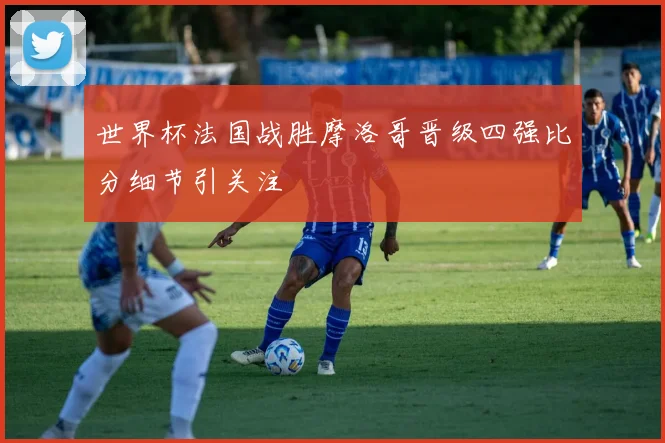 世界杯法国战胜摩洛哥晋级四强比分细节引关注