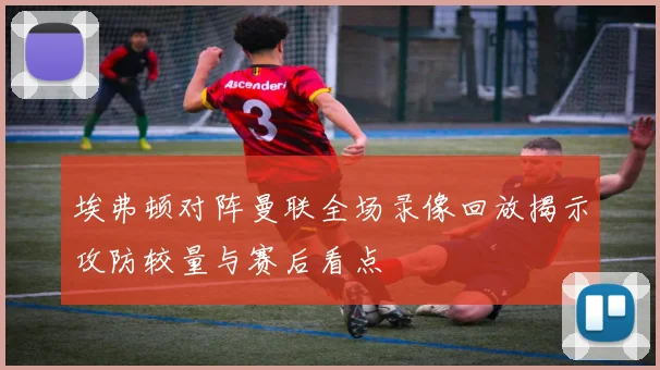 埃弗顿对阵曼联全场录像回放揭示攻防较量与赛后看点