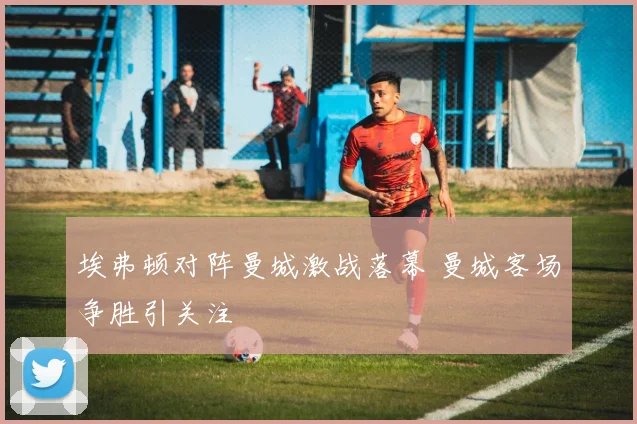 埃弗顿对阵曼城激战落幕 曼城客场争胜引关注