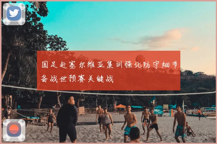 国足赴塞尔维亚集训强化防守细节备战世预赛关键战