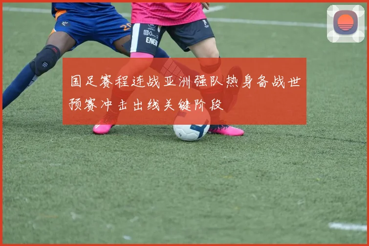 国足赛程连战亚洲强队热身备战世预赛冲击出线关键阶段