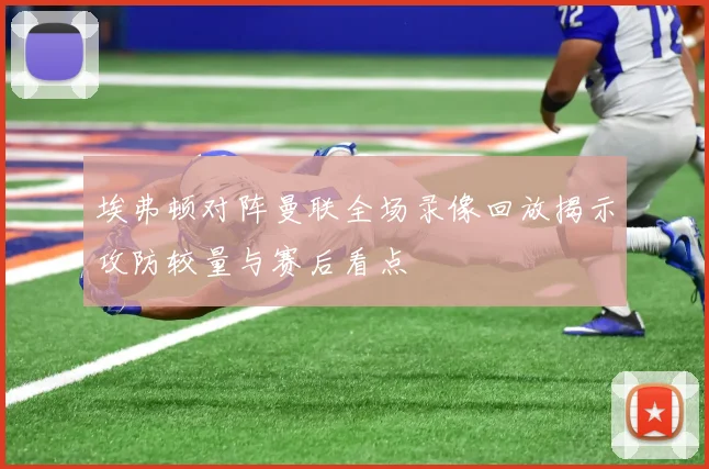 埃弗顿对阵曼联全场录像回放揭示攻防较量与赛后看点