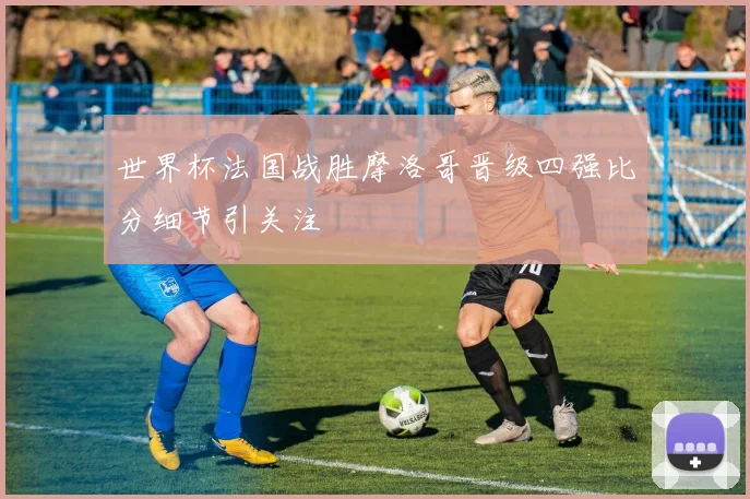 世界杯法国战胜摩洛哥晋级四强比分细节引关注