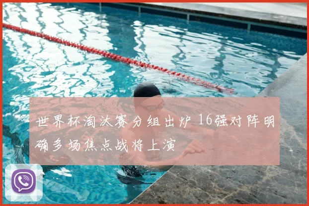 世界杯淘汰赛分组出炉 16强对阵明确多场焦点战将上演