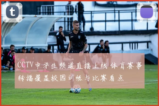 CCTV中学生频道直播上线 体育赛事转播覆盖校园训练与比赛看点